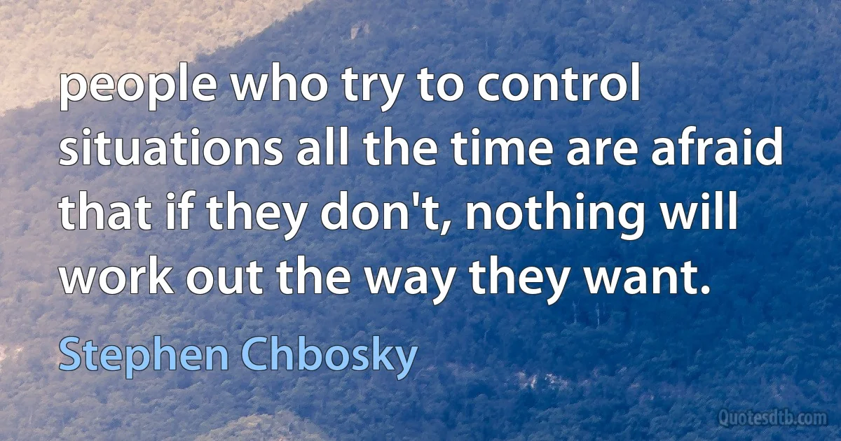 people who try to control situations all the time are afraid that if they don't, nothing will work out the way they want. (Stephen Chbosky)