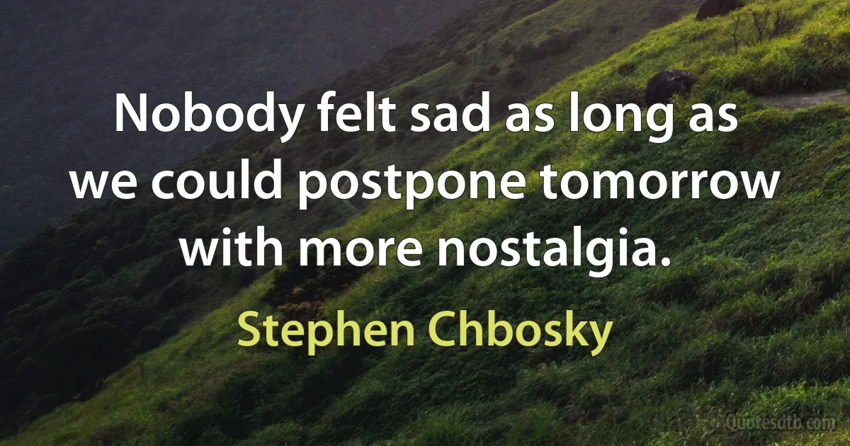 Nobody felt sad as long as we could postpone tomorrow with more nostalgia. (Stephen Chbosky)