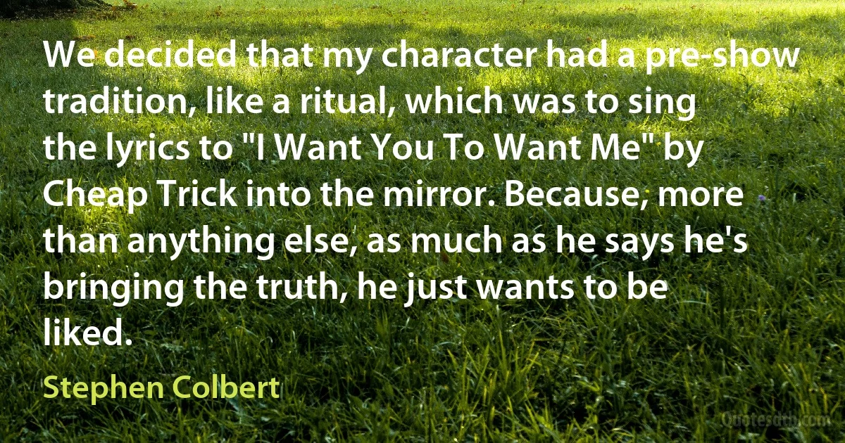 We decided that my character had a pre-show tradition, like a ritual, which was to sing the lyrics to "I Want You To Want Me" by Cheap Trick into the mirror. Because, more than anything else, as much as he says he's bringing the truth, he just wants to be liked. (Stephen Colbert)