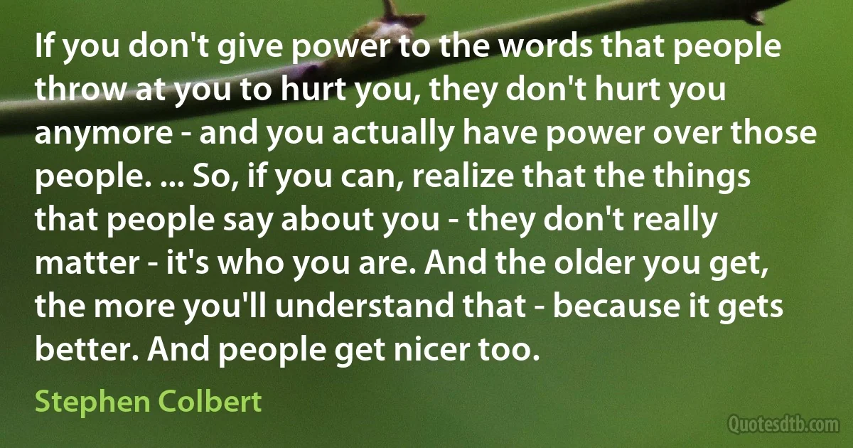 If you don't give power to the words that people throw at you to hurt you, they don't hurt you anymore - and you actually have power over those people. ... So, if you can, realize that the things that people say about you - they don't really matter - it's who you are. And the older you get, the more you'll understand that - because it gets better. And people get nicer too. (Stephen Colbert)