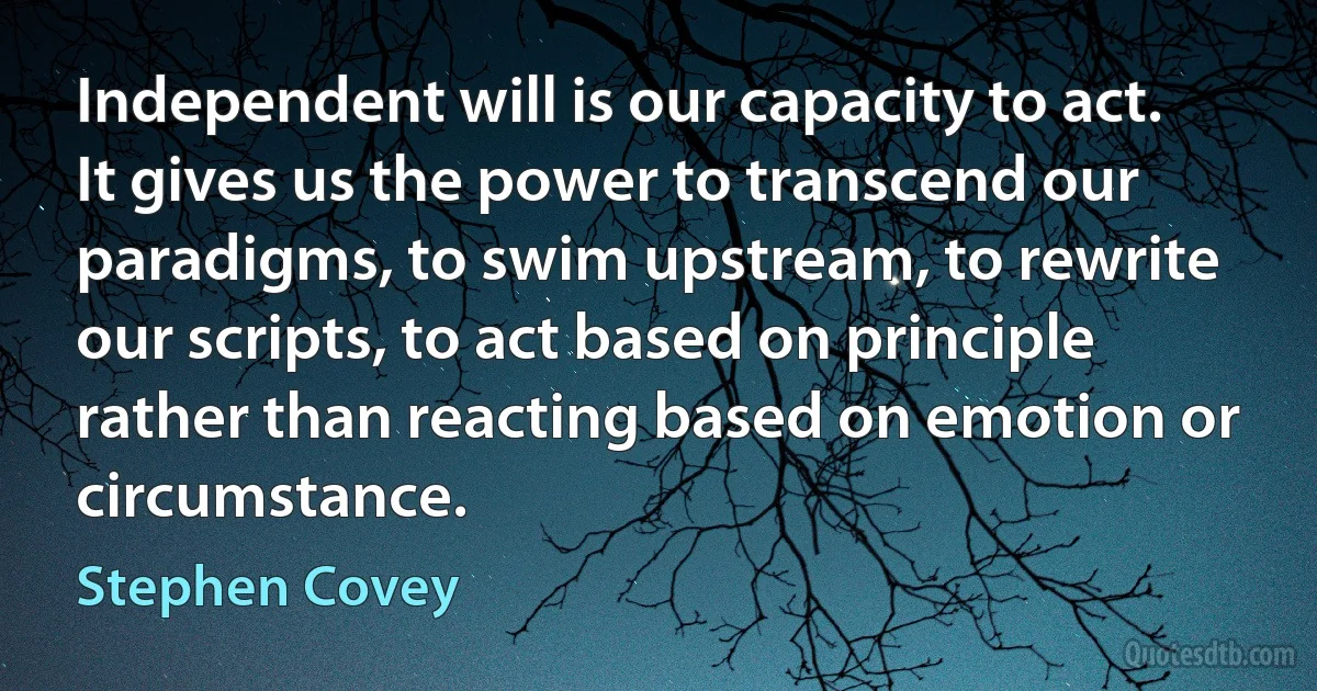 Independent will is our capacity to act. It gives us the power to transcend our paradigms, to swim upstream, to rewrite our scripts, to act based on principle rather than reacting based on emotion or circumstance. (Stephen Covey)