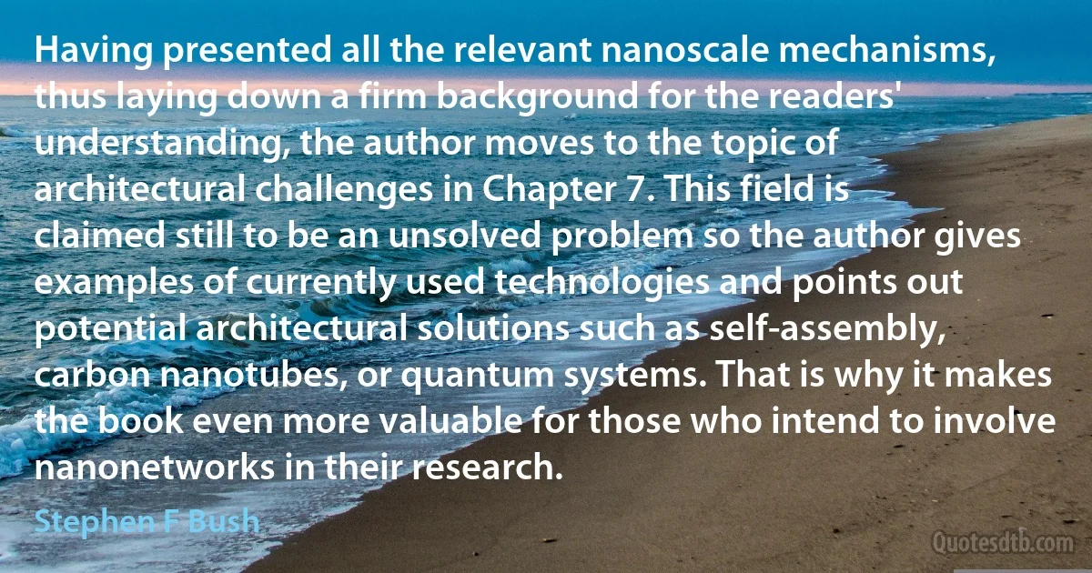 Having presented all the relevant nanoscale mechanisms, thus laying down a firm background for the readers' understanding, the author moves to the topic of architectural challenges in Chapter 7. This field is claimed still to be an unsolved problem so the author gives examples of currently used technologies and points out potential architectural solutions such as self-assembly, carbon nanotubes, or quantum systems. That is why it makes the book even more valuable for those who intend to involve nanonetworks in their research. (Stephen F Bush)