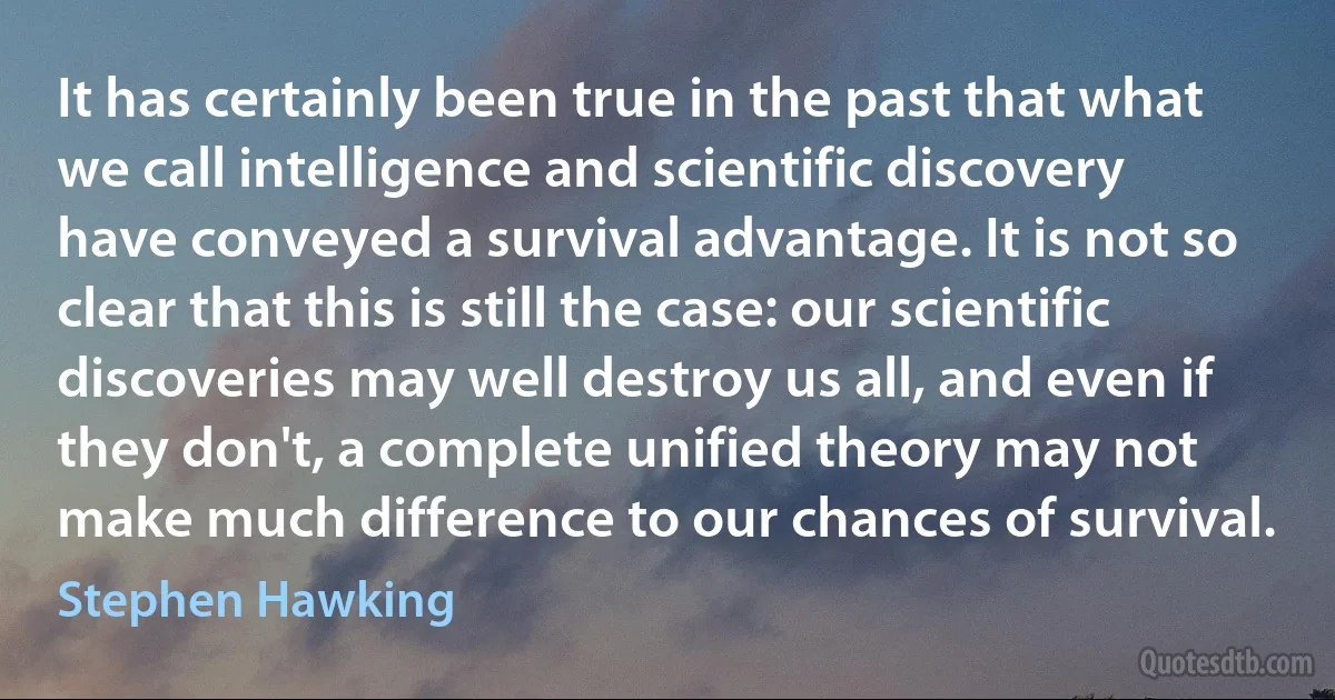 It has certainly been true in the past that what we call intelligence and scientific discovery have conveyed a survival advantage. It is not so clear that this is still the case: our scientific discoveries may well destroy us all, and even if they don't, a complete unified theory may not make much difference to our chances of survival. (Stephen Hawking)