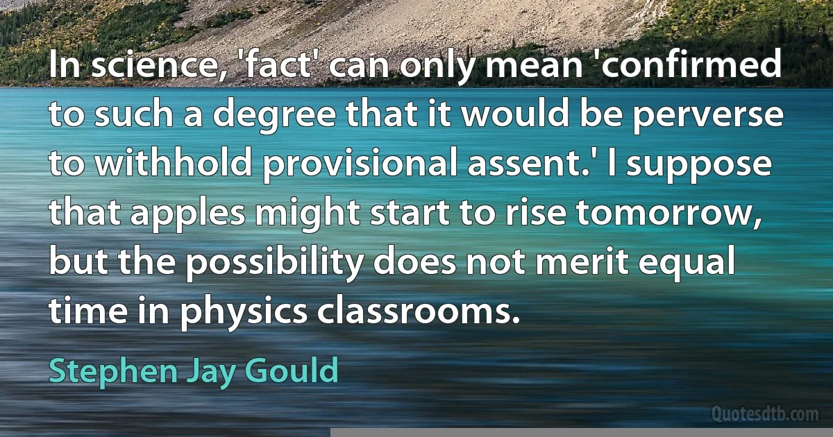 In science, 'fact' can only mean 'confirmed to such a degree that it would be perverse to withhold provisional assent.' I suppose that apples might start to rise tomorrow, but the possibility does not merit equal time in physics classrooms. (Stephen Jay Gould)