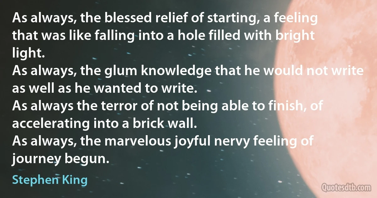 As always, the blessed relief of starting, a feeling that was like falling into a hole filled with bright light.
As always, the glum knowledge that he would not write as well as he wanted to write.
As always the terror of not being able to finish, of accelerating into a brick wall.
As always, the marvelous joyful nervy feeling of journey begun. (Stephen King)