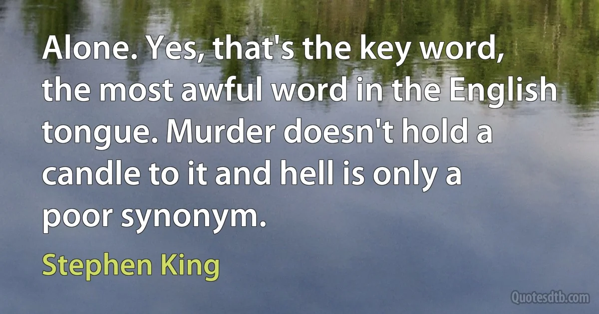 Alone. Yes, that's the key word, the most awful word in the English tongue. Murder doesn't hold a candle to it and hell is only a poor synonym. (Stephen King)