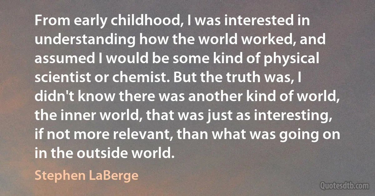 From early childhood, I was interested in understanding how the world worked, and assumed I would be some kind of physical scientist or chemist. But the truth was, I didn't know there was another kind of world, the inner world, that was just as interesting, if not more relevant, than what was going on in the outside world. (Stephen LaBerge)