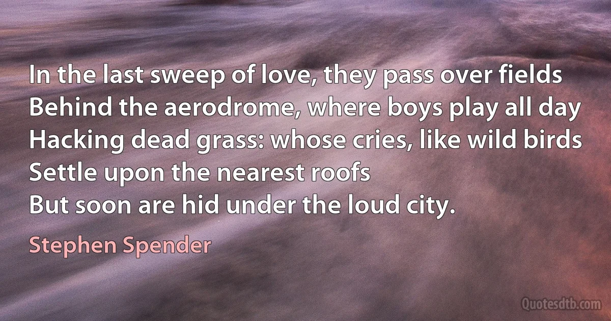 In the last sweep of love, they pass over fields
Behind the aerodrome, where boys play all day
Hacking dead grass: whose cries, like wild birds
Settle upon the nearest roofs
But soon are hid under the loud city. (Stephen Spender)