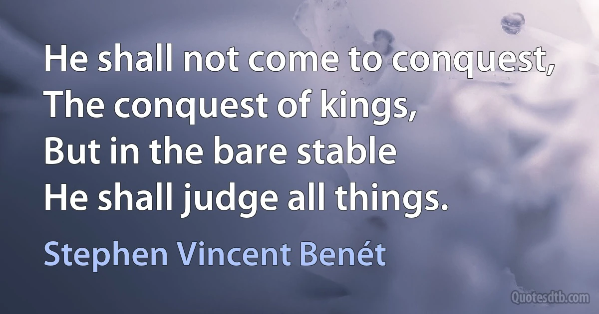 He shall not come to conquest,
The conquest of kings,
But in the bare stable
He shall judge all things. (Stephen Vincent Benét)