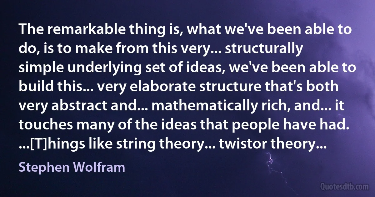 The remarkable thing is, what we've been able to do, is to make from this very... structurally simple underlying set of ideas, we've been able to build this... very elaborate structure that's both very abstract and... mathematically rich, and... it touches many of the ideas that people have had. ...[T]hings like string theory... twistor theory... (Stephen Wolfram)