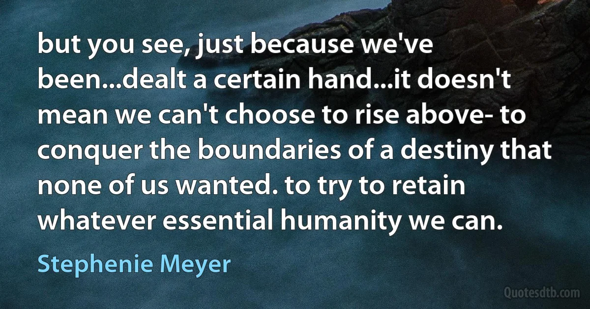 but you see, just because we've been...dealt a certain hand...it doesn't mean we can't choose to rise above- to conquer the boundaries of a destiny that none of us wanted. to try to retain whatever essential humanity we can. (Stephenie Meyer)