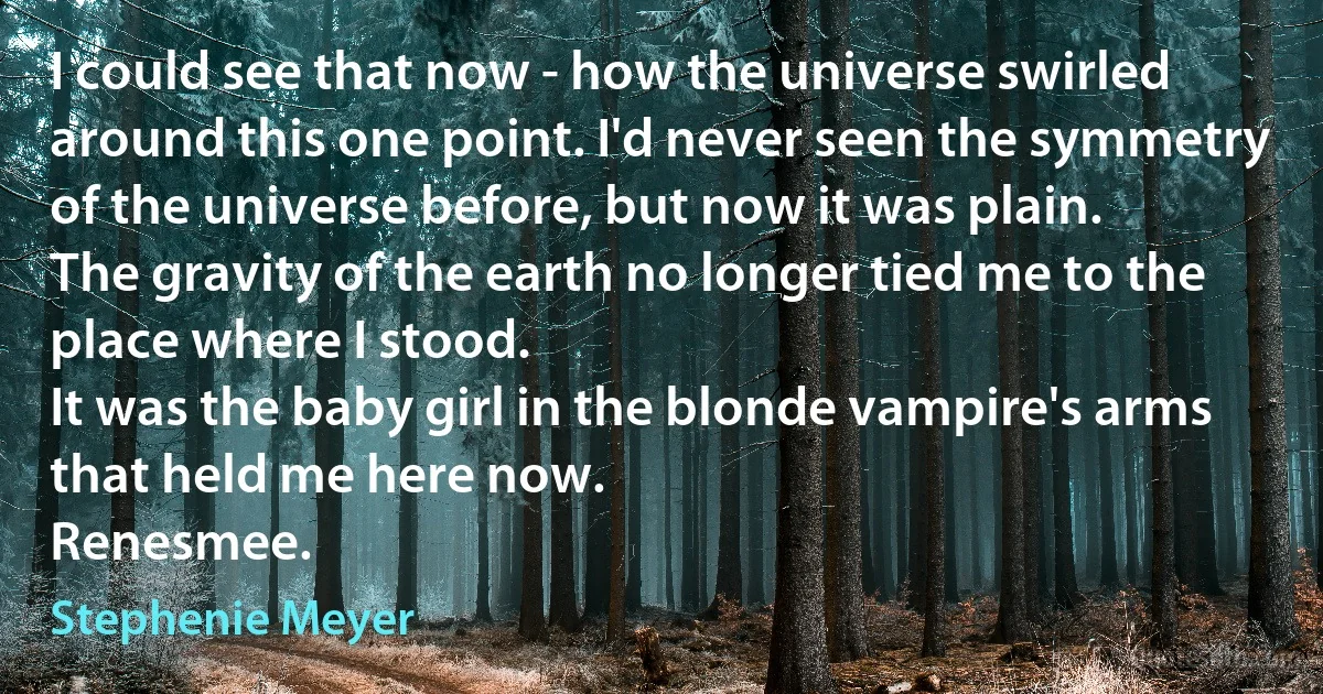 I could see that now - how the universe swirled around this one point. I'd never seen the symmetry of the universe before, but now it was plain.
The gravity of the earth no longer tied me to the place where I stood.
It was the baby girl in the blonde vampire's arms that held me here now.
Renesmee. (Stephenie Meyer)