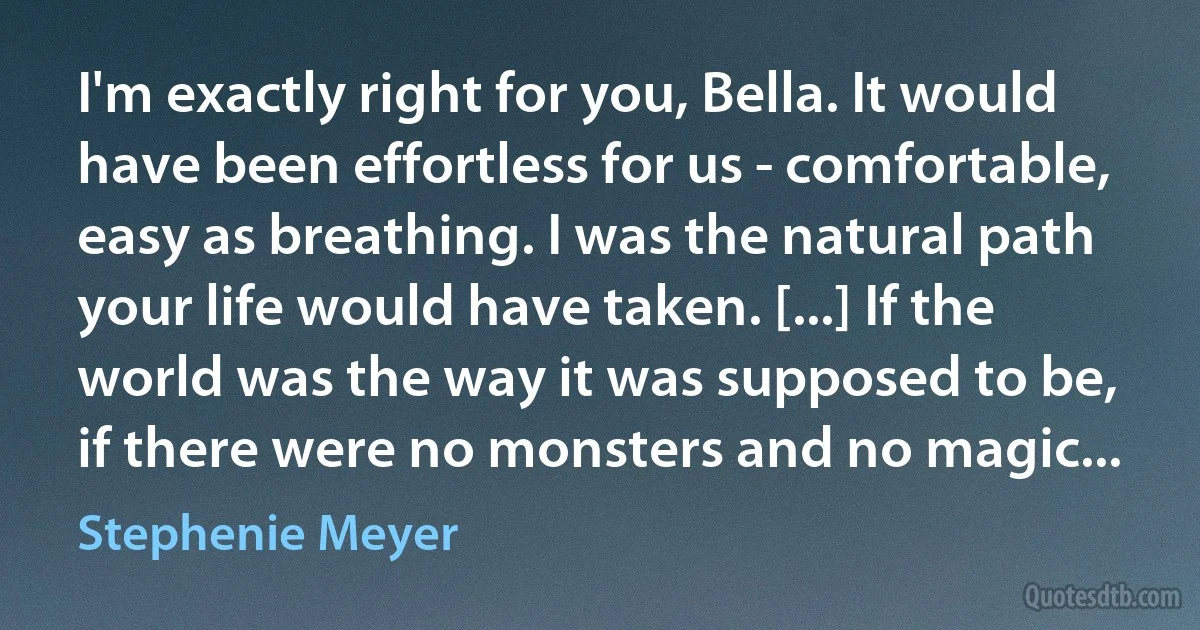 I'm exactly right for you, Bella. It would have been effortless for us - comfortable, easy as breathing. I was the natural path your life would have taken. [...] If the world was the way it was supposed to be, if there were no monsters and no magic... (Stephenie Meyer)