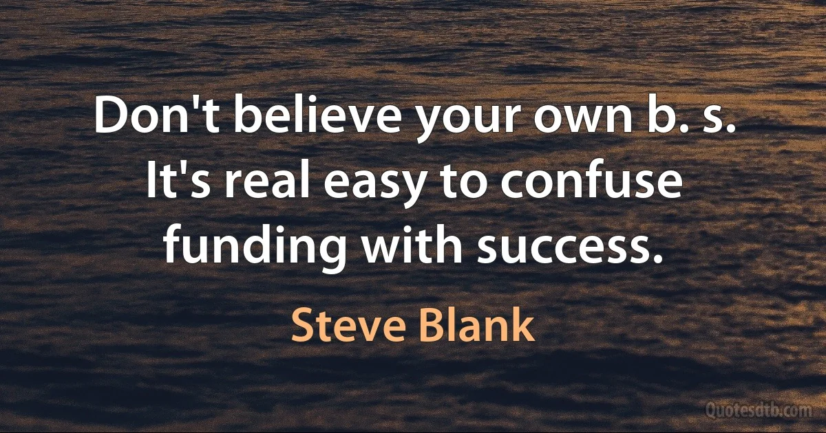 Don't believe your own b. s. It's real easy to confuse funding with success. (Steve Blank)