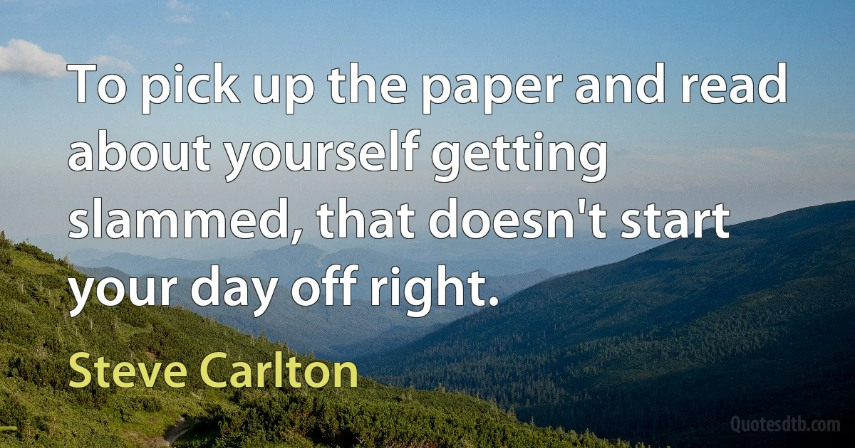 To pick up the paper and read about yourself getting slammed, that doesn't start your day off right. (Steve Carlton)