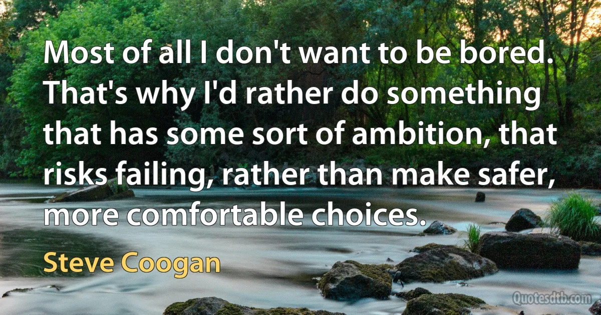 Most of all I don't want to be bored. That's why I'd rather do something that has some sort of ambition, that risks failing, rather than make safer, more comfortable choices. (Steve Coogan)