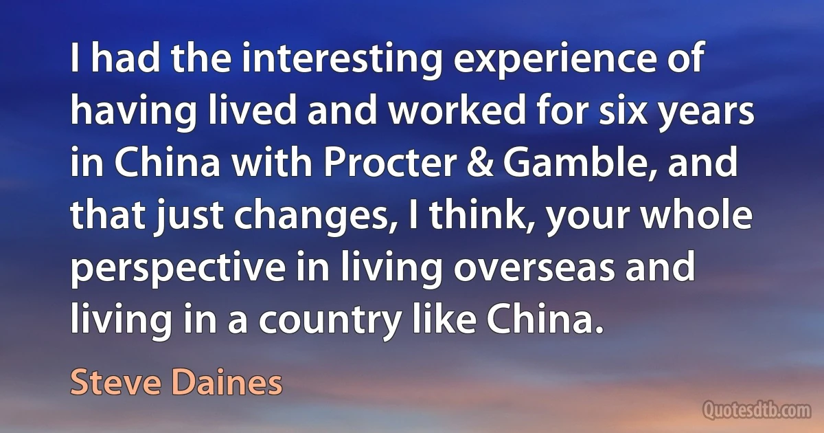 I had the interesting experience of having lived and worked for six years in China with Procter & Gamble, and that just changes, I think, your whole perspective in living overseas and living in a country like China. (Steve Daines)