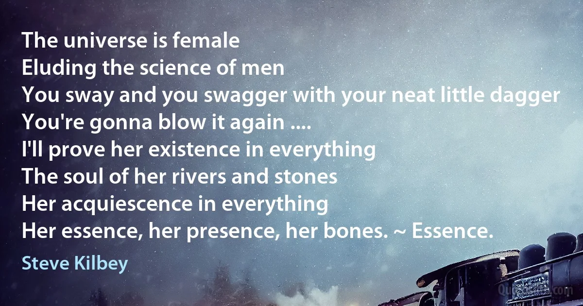 The universe is female
Eluding the science of men
You sway and you swagger with your neat little dagger
You're gonna blow it again ....
I'll prove her existence in everything
The soul of her rivers and stones
Her acquiescence in everything
Her essence, her presence, her bones. ~ Essence. (Steve Kilbey)