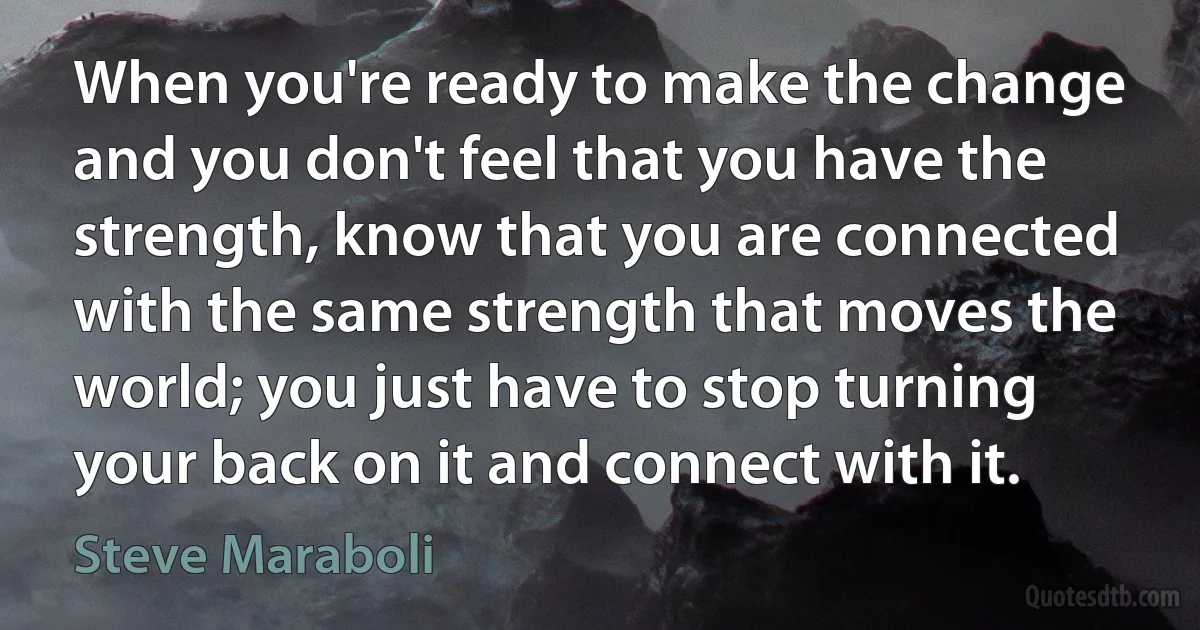 When you're ready to make the change and you don't feel that you have the strength, know that you are connected with the same strength that moves the world; you just have to stop turning your back on it and connect with it. (Steve Maraboli)