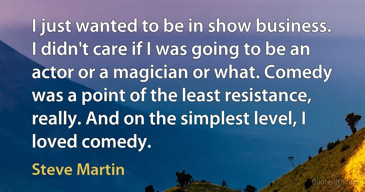 I just wanted to be in show business. I didn't care if I was going to be an actor or a magician or what. Comedy was a point of the least resistance, really. And on the simplest level, I loved comedy. (Steve Martin)