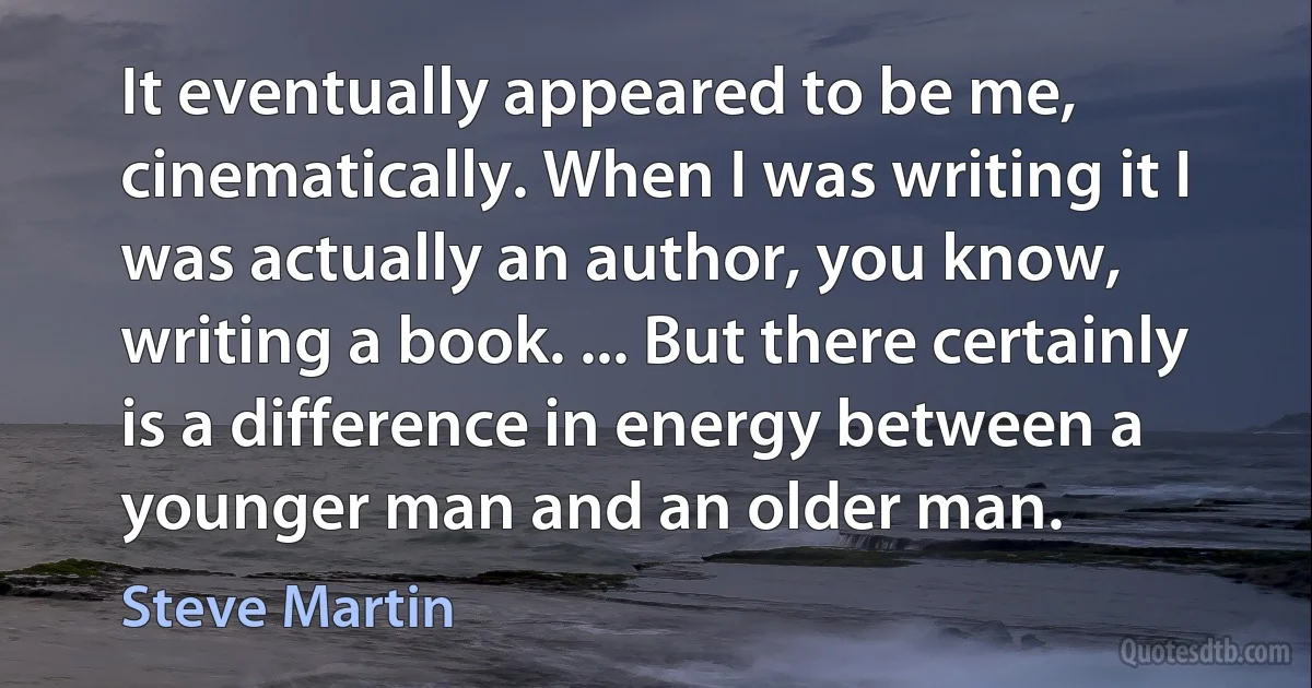 It eventually appeared to be me, cinematically. When I was writing it I was actually an author, you know, writing a book. ... But there certainly is a difference in energy between a younger man and an older man. (Steve Martin)