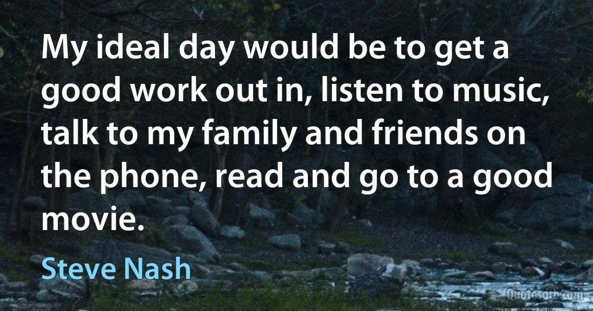 My ideal day would be to get a good work out in, listen to music, talk to my family and friends on the phone, read and go to a good movie. (Steve Nash)