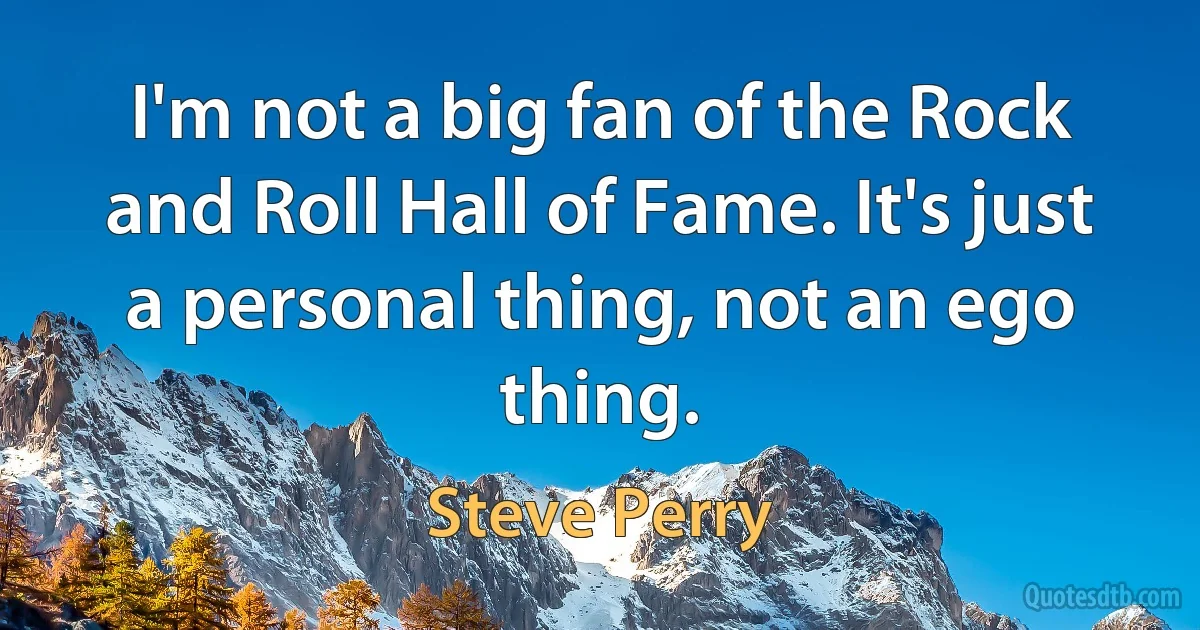 I'm not a big fan of the Rock and Roll Hall of Fame. It's just a personal thing, not an ego thing. (Steve Perry)