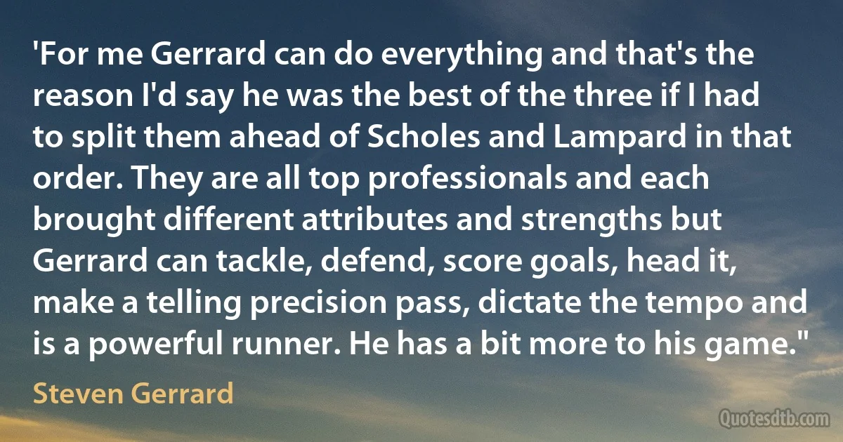 'For me Gerrard can do everything and that's the reason I'd say he was the best of the three if I had to split them ahead of Scholes and Lampard in that order. They are all top professionals and each brought different attributes and strengths but Gerrard can tackle, defend, score goals, head it, make a telling precision pass, dictate the tempo and is a powerful runner. He has a bit more to his game." (Steven Gerrard)