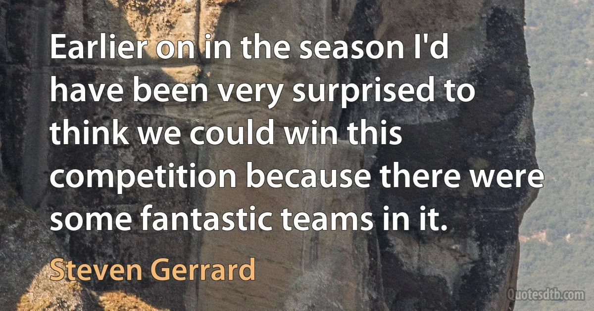 Earlier on in the season I'd have been very surprised to think we could win this competition because there were some fantastic teams in it. (Steven Gerrard)