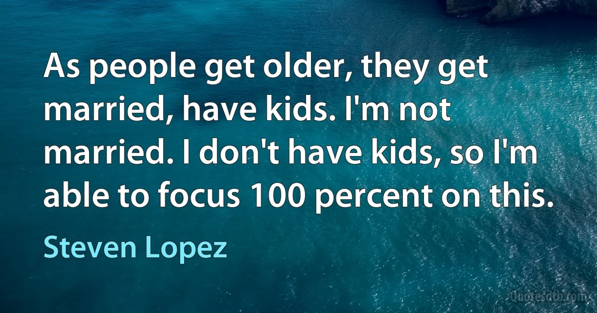 As people get older, they get married, have kids. I'm not married. I don't have kids, so I'm able to focus 100 percent on this. (Steven Lopez)