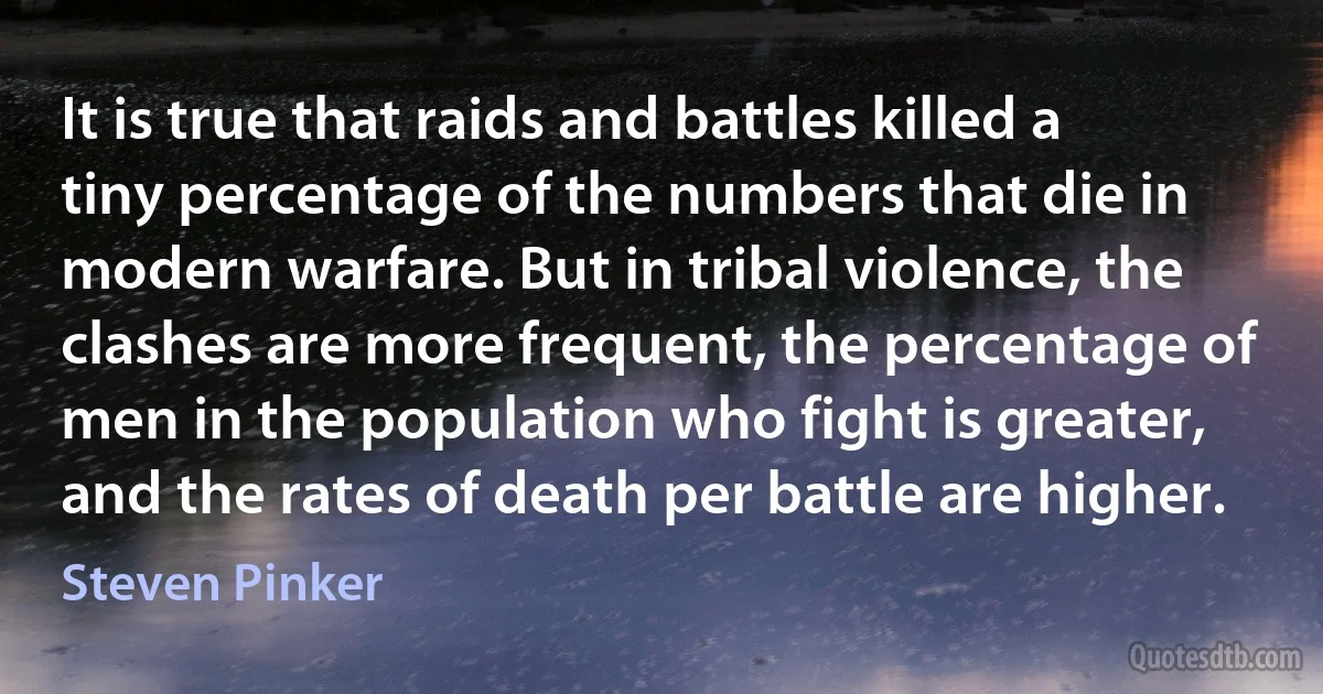 It is true that raids and battles killed a tiny percentage of the numbers that die in modern warfare. But in tribal violence, the clashes are more frequent, the percentage of men in the population who fight is greater, and the rates of death per battle are higher. (Steven Pinker)