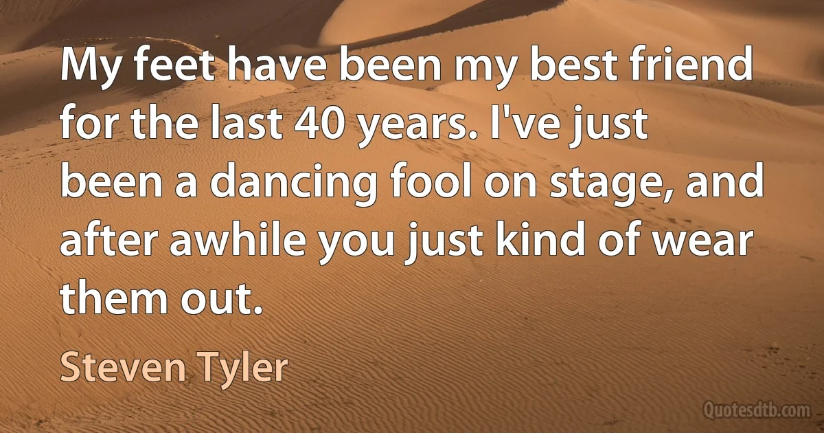 My feet have been my best friend for the last 40 years. I've just been a dancing fool on stage, and after awhile you just kind of wear them out. (Steven Tyler)