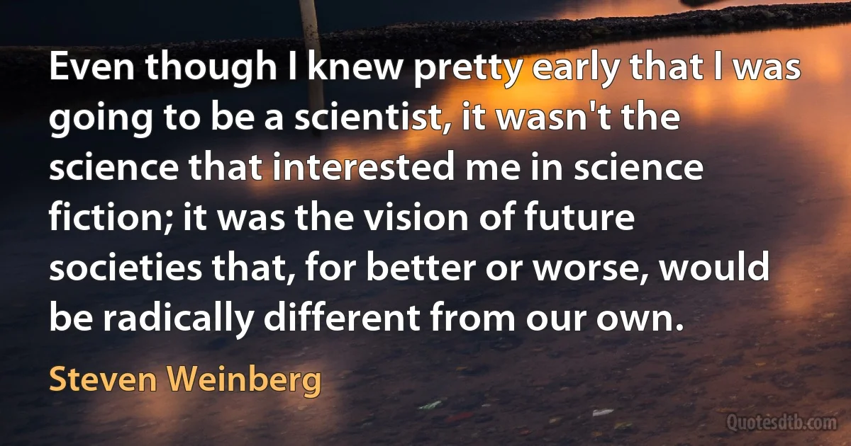 Even though I knew pretty early that I was going to be a scientist, it wasn't the science that interested me in science fiction; it was the vision of future societies that, for better or worse, would be radically different from our own. (Steven Weinberg)