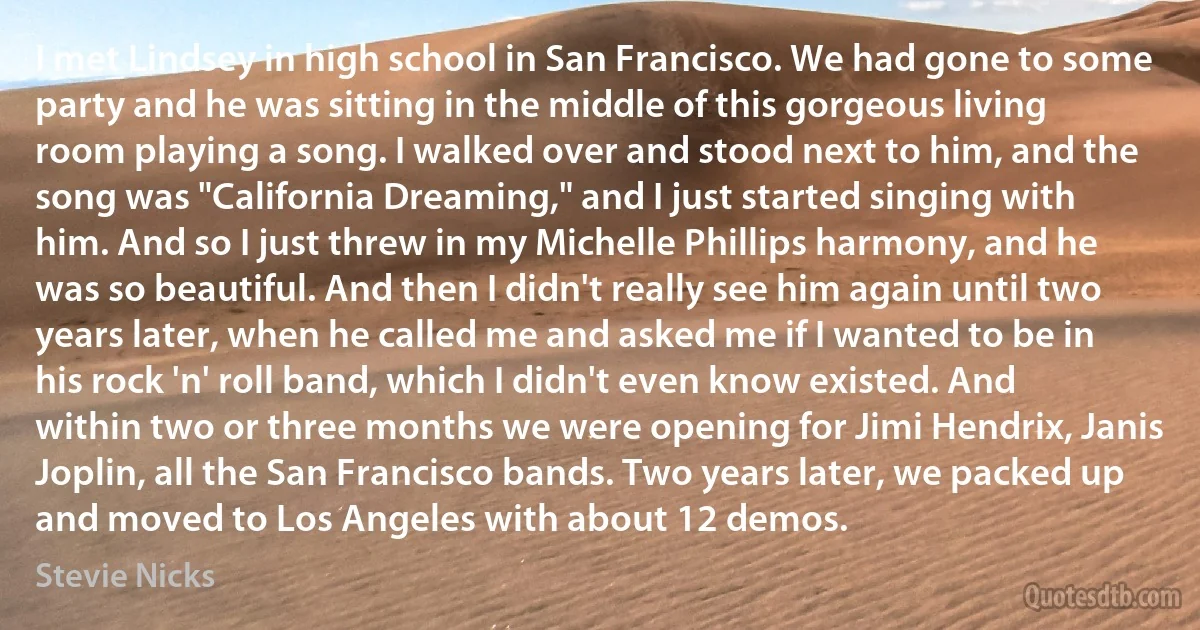 I met Lindsey in high school in San Francisco. We had gone to some party and he was sitting in the middle of this gorgeous living room playing a song. I walked over and stood next to him, and the song was "California Dreaming," and I just started singing with him. And so I just threw in my Michelle Phillips harmony, and he was so beautiful. And then I didn't really see him again until two years later, when he called me and asked me if I wanted to be in his rock 'n' roll band, which I didn't even know existed. And within two or three months we were opening for Jimi Hendrix, Janis Joplin, all the San Francisco bands. Two years later, we packed up and moved to Los Angeles with about 12 demos. (Stevie Nicks)