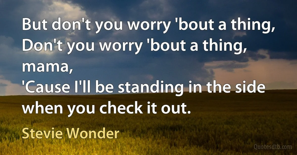 But don't you worry 'bout a thing,
Don't you worry 'bout a thing, mama,
'Cause I'll be standing in the side when you check it out. (Stevie Wonder)