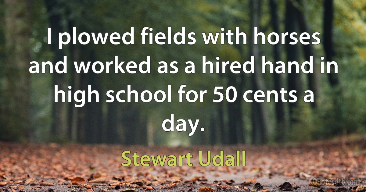 I plowed fields with horses and worked as a hired hand in high school for 50 cents a day. (Stewart Udall)