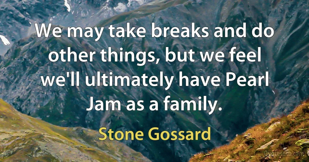 We may take breaks and do other things, but we feel we'll ultimately have Pearl Jam as a family. (Stone Gossard)