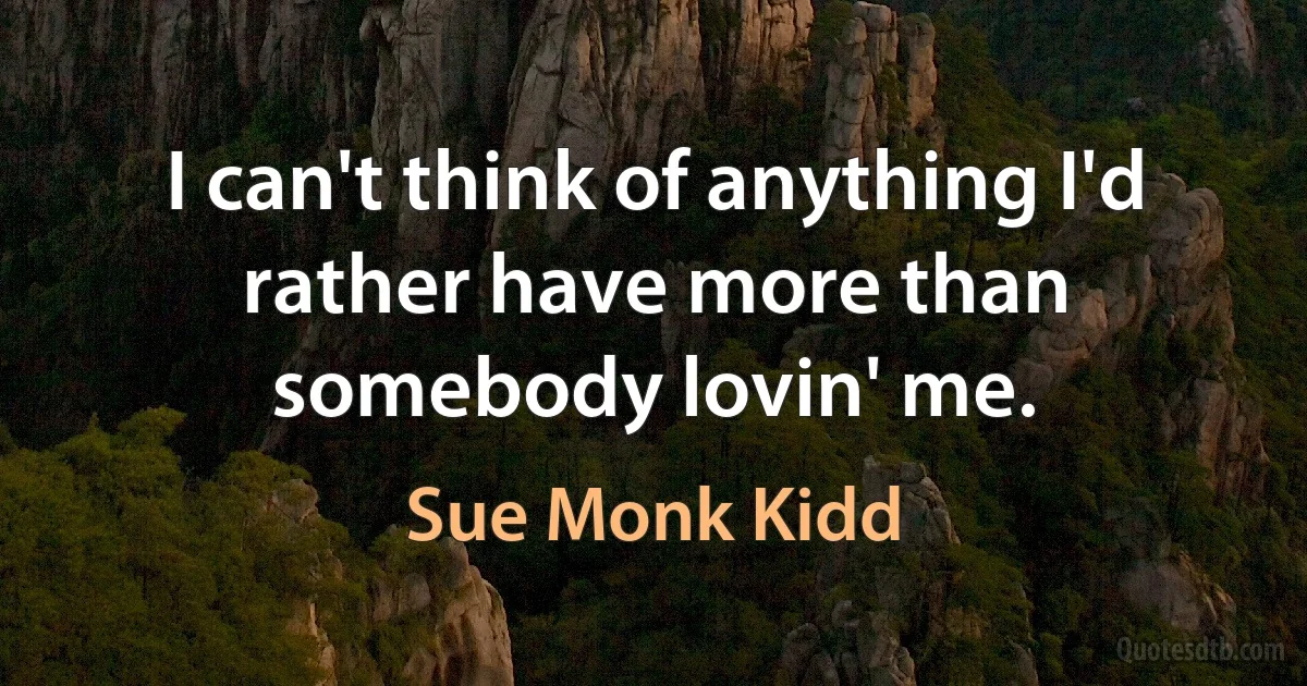 I can't think of anything I'd rather have more than somebody lovin' me. (Sue Monk Kidd)