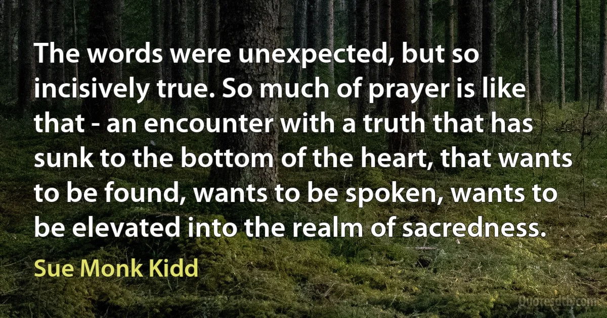 The words were unexpected, but so incisively true. So much of prayer is like that - an encounter with a truth that has sunk to the bottom of the heart, that wants to be found, wants to be spoken, wants to be elevated into the realm of sacredness. (Sue Monk Kidd)