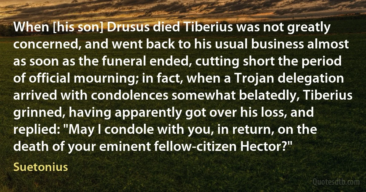 When [his son] Drusus died Tiberius was not greatly concerned, and went back to his usual business almost as soon as the funeral ended, cutting short the period of official mourning; in fact, when a Trojan delegation arrived with condolences somewhat belatedly, Tiberius grinned, having apparently got over his loss, and replied: "May I condole with you, in return, on the death of your eminent fellow-citizen Hector?" (Suetonius)