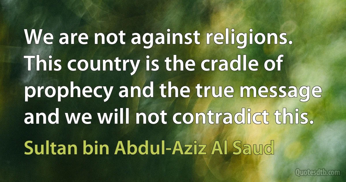 We are not against religions. This country is the cradle of prophecy and the true message and we will not contradict this. (Sultan bin Abdul-Aziz Al Saud)