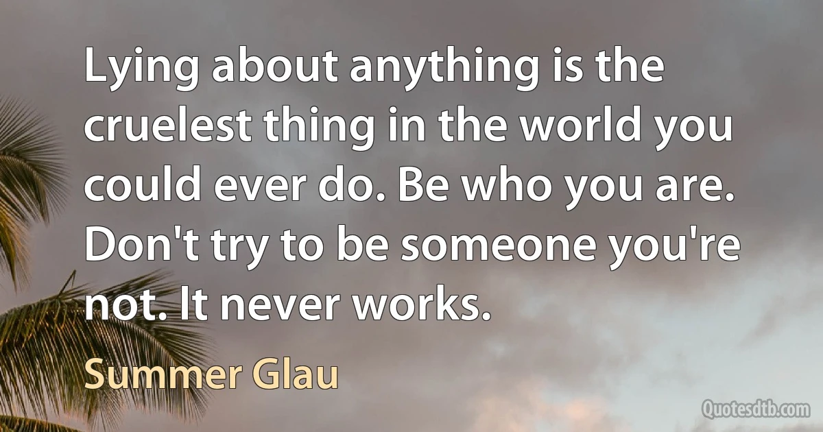 Lying about anything is the cruelest thing in the world you could ever do. Be who you are. Don't try to be someone you're not. It never works. (Summer Glau)