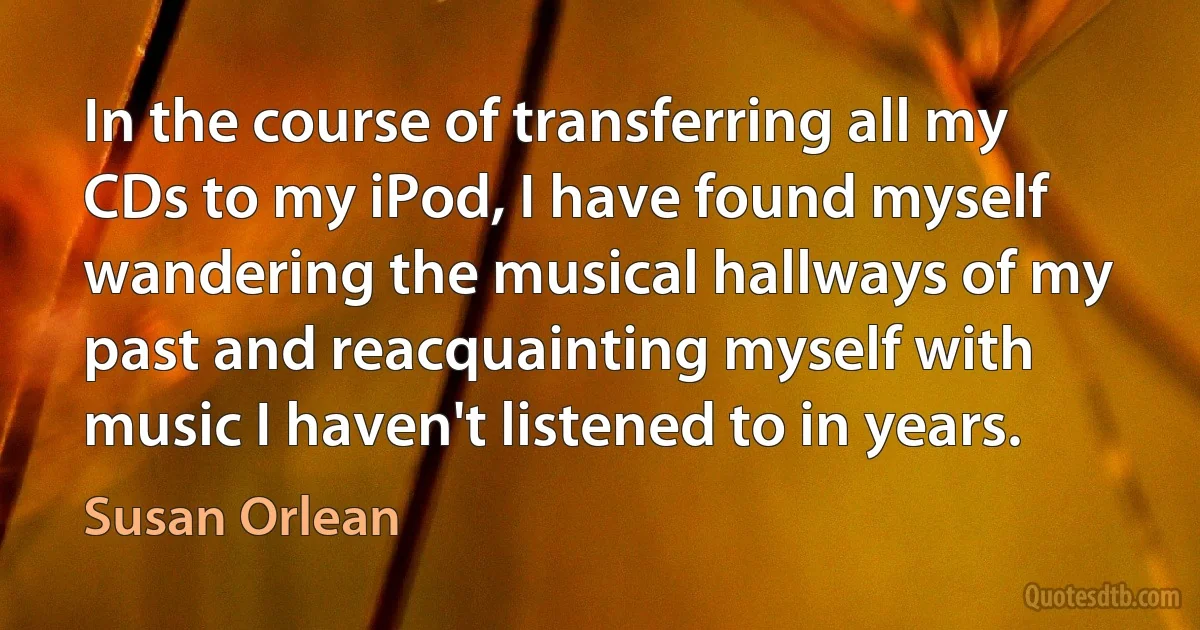 In the course of transferring all my CDs to my iPod, I have found myself wandering the musical hallways of my past and reacquainting myself with music I haven't listened to in years. (Susan Orlean)