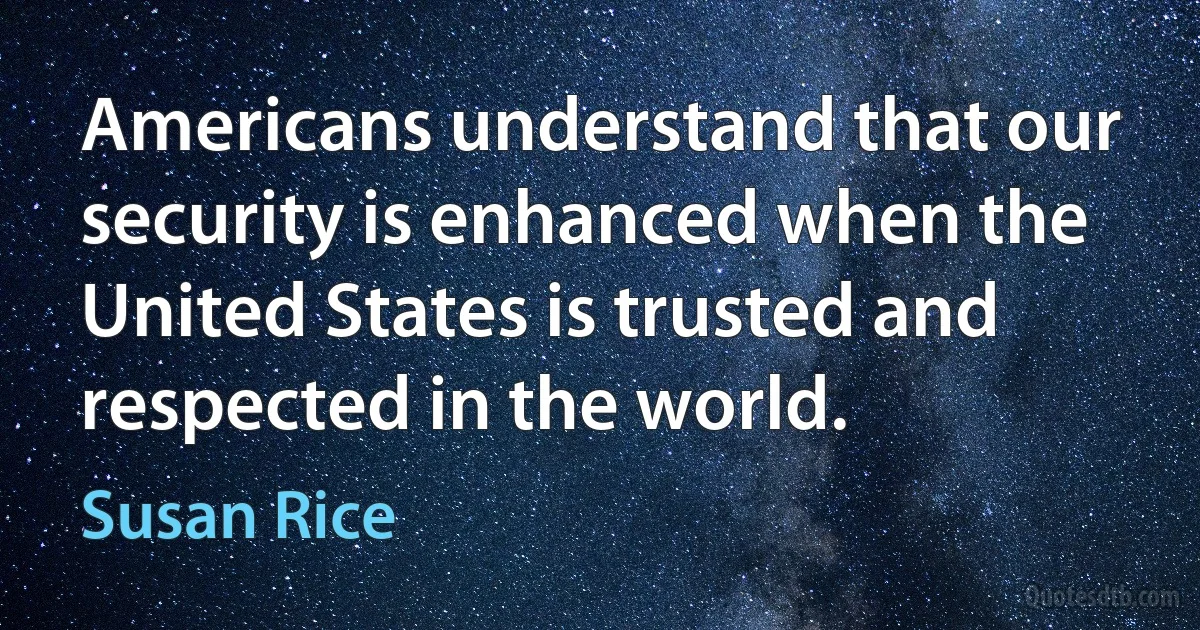 Americans understand that our security is enhanced when the United States is trusted and respected in the world. (Susan Rice)