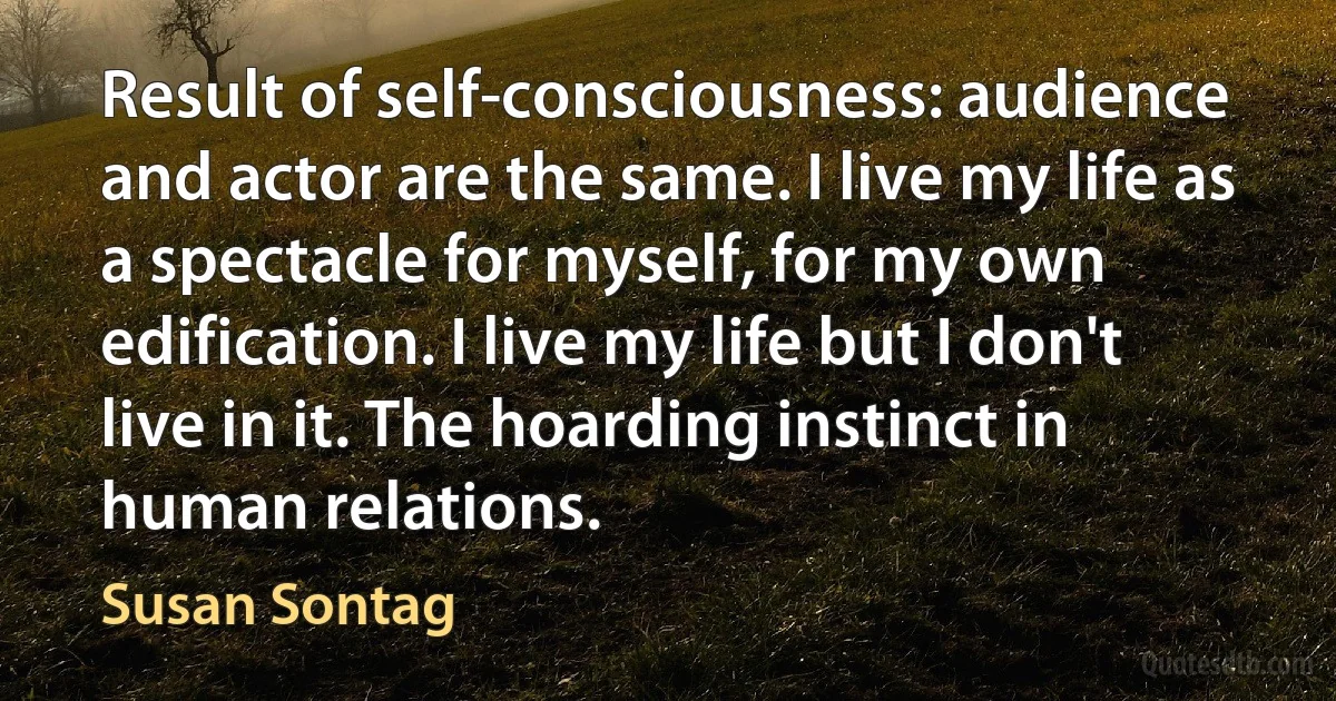 Result of self-consciousness: audience and actor are the same. I live my life as a spectacle for myself, for my own edification. I live my life but I don't live in it. The hoarding instinct in human relations. (Susan Sontag)