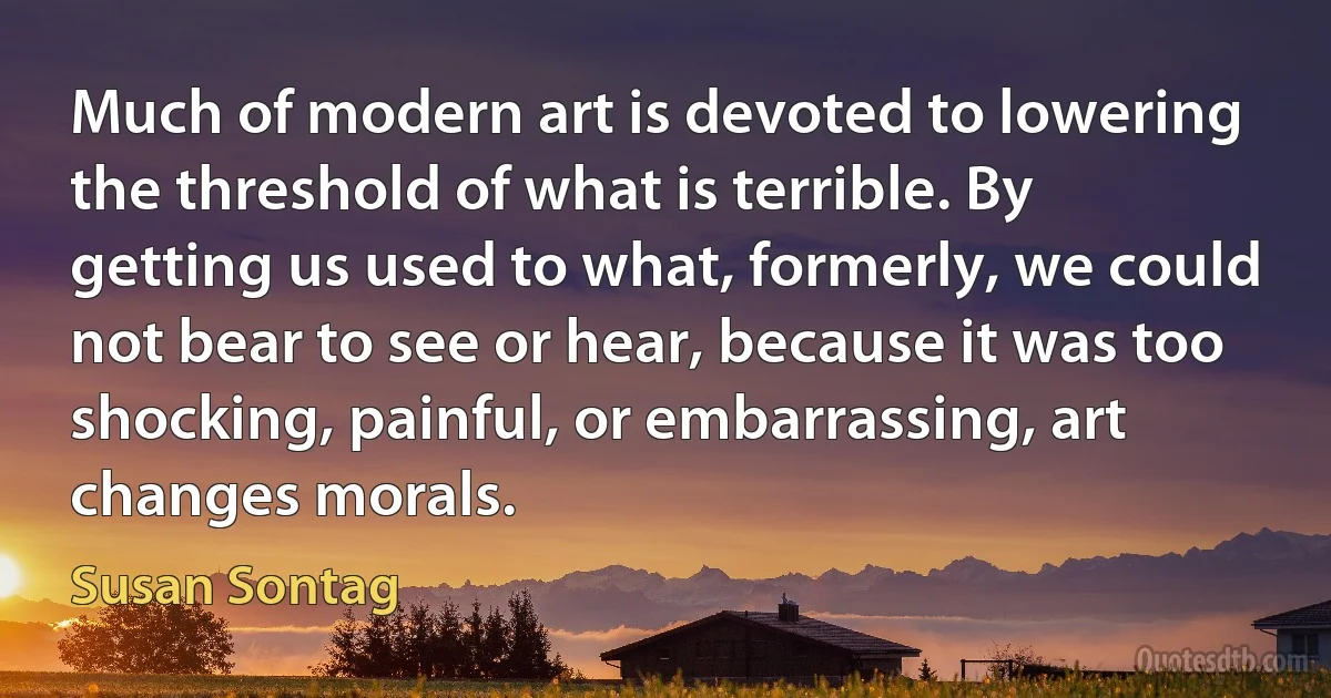 Much of modern art is devoted to lowering the threshold of what is terrible. By getting us used to what, formerly, we could not bear to see or hear, because it was too shocking, painful, or embarrassing, art changes morals. (Susan Sontag)