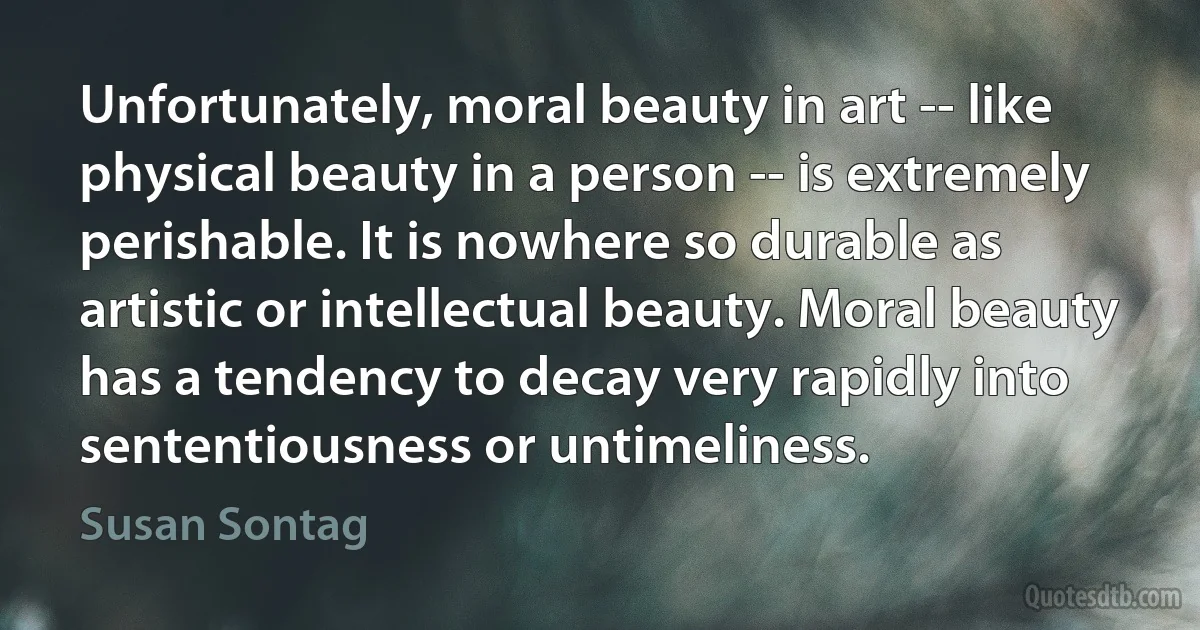 Unfortunately, moral beauty in art -- like physical beauty in a person -- is extremely perishable. It is nowhere so durable as artistic or intellectual beauty. Moral beauty has a tendency to decay very rapidly into sententiousness or untimeliness. (Susan Sontag)