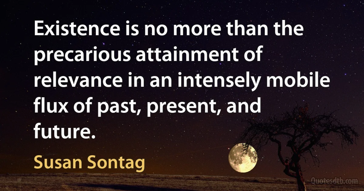 Existence is no more than the precarious attainment of relevance in an intensely mobile flux of past, present, and future. (Susan Sontag)