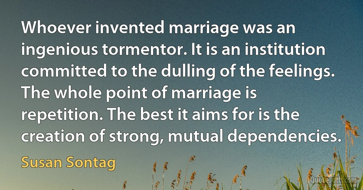 Whoever invented marriage was an ingenious tormentor. It is an institution committed to the dulling of the feelings. The whole point of marriage is repetition. The best it aims for is the creation of strong, mutual dependencies. (Susan Sontag)