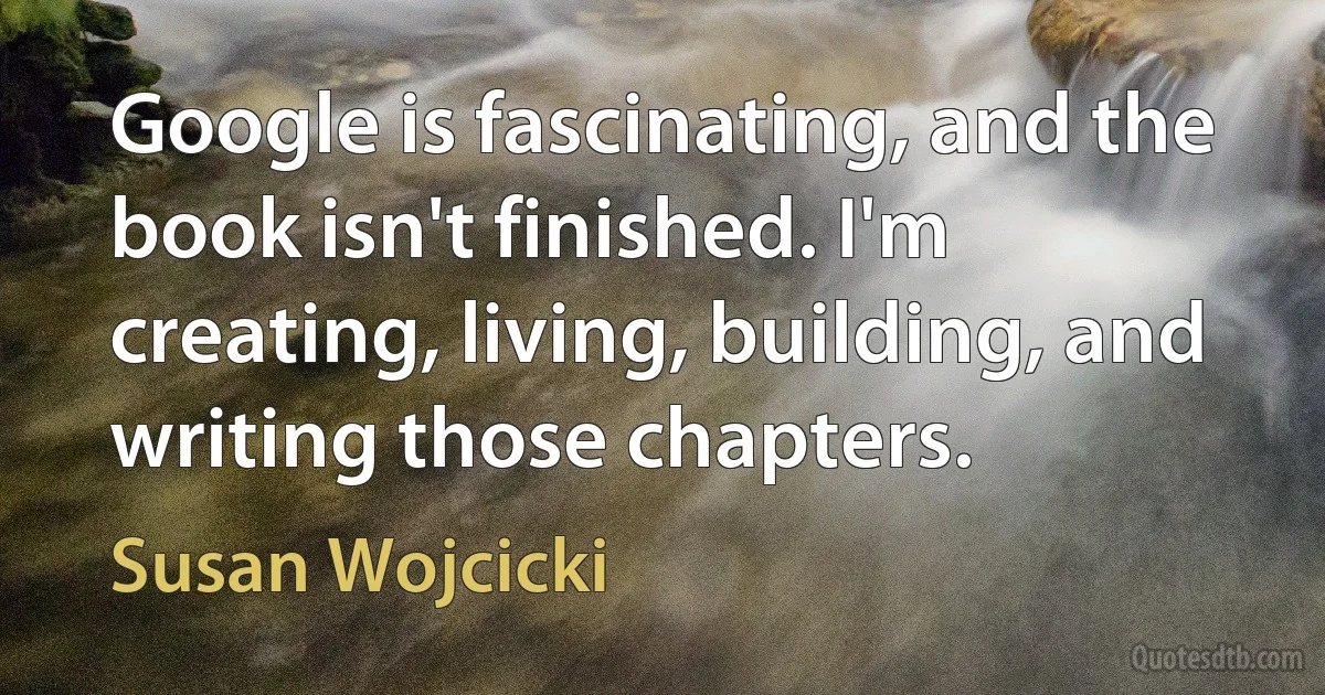 Google is fascinating, and the book isn't finished. I'm creating, living, building, and writing those chapters. (Susan Wojcicki)